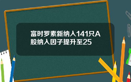 富时罗素新纳入141只A股纳入因子提升至25