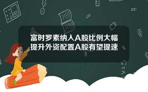 富时罗素纳入A股比例大幅提升外资配置A股有望提速