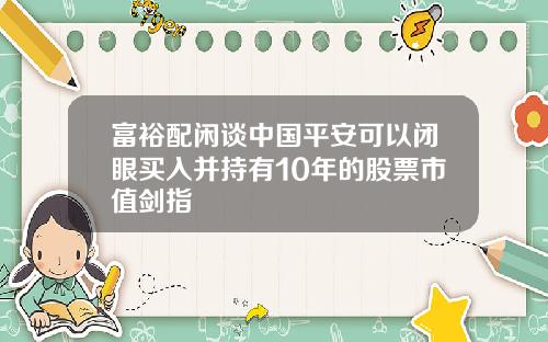 富裕配闲谈中国平安可以闭眼买入并持有10年的股票市值剑指