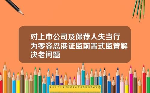 对上市公司及保荐人失当行为零容忍港证监前置式监管解决老问题