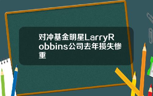 对冲基金明星LarryRobbins公司去年损失惨重