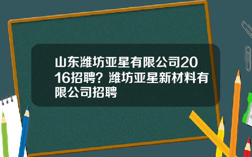 山东潍坊亚星有限公司2016招聘？潍坊亚星新材料有限公司招聘