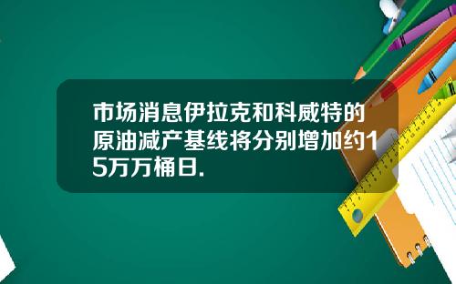 市场消息伊拉克和科威特的原油减产基线将分别增加约15万万桶日.
