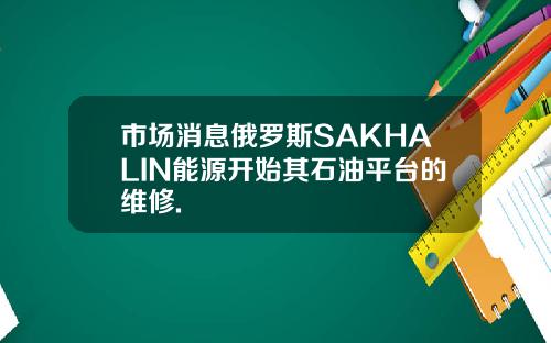 市场消息俄罗斯SAKHALIN能源开始其石油平台的维修.