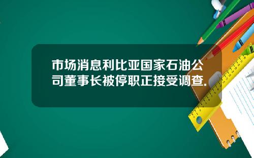 市场消息利比亚国家石油公司董事长被停职正接受调查.