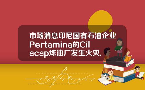 市场消息印尼国有石油企业Pertamina的Cilacap炼油厂发生火灾.
