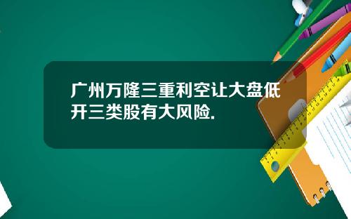广州万隆三重利空让大盘低开三类股有大风险.