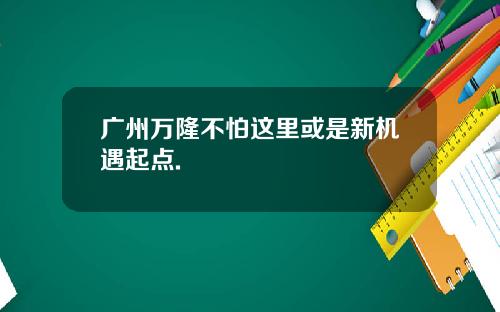 广州万隆不怕这里或是新机遇起点.