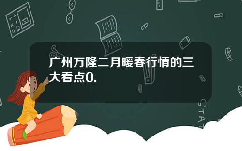广州万隆二月暖春行情的三大看点0.