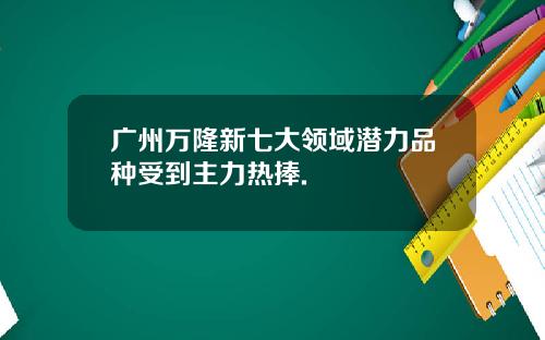 广州万隆新七大领域潜力品种受到主力热捧.