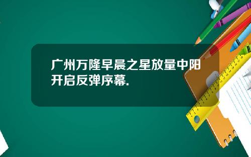 广州万隆早晨之星放量中阳开启反弹序幕.
