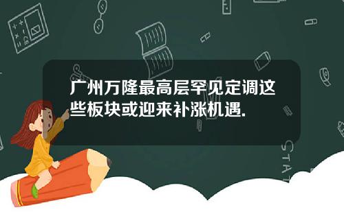 广州万隆最高层罕见定调这些板块或迎来补涨机遇.