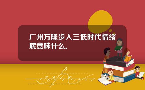 广州万隆步入三低时代情绪底意味什么.