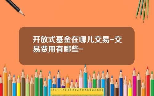 开放式基金在哪儿交易-交易费用有哪些-