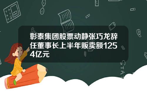 彰泰集团股票动静张巧龙辞任董事长上半年贩卖额1254亿元