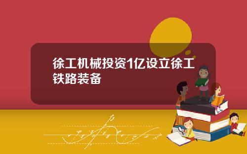 徐工机械投资1亿设立徐工铁路装备