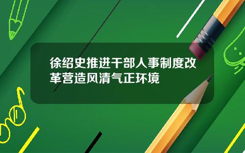 徐绍史推进干部人事制度改革营造风清气正环境