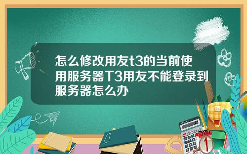 怎么修改用友t3的当前使用服务器T3用友不能登录到服务器怎么办