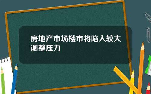 房地产市场楼市将陷入较大调整压力