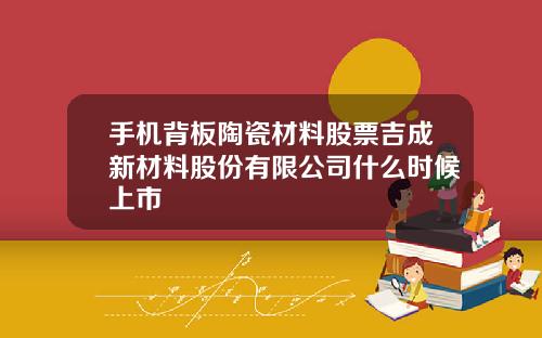 手机背板陶瓷材料股票吉成新材料股份有限公司什么时候上市