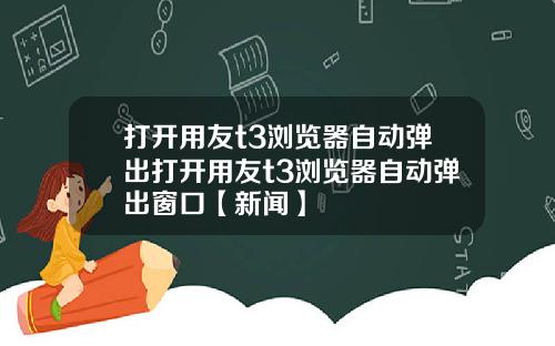 打开用友t3浏览器自动弹出打开用友t3浏览器自动弹出窗口【新闻】