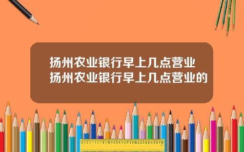 扬州农业银行早上几点营业扬州农业银行早上几点营业的