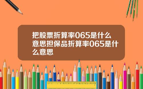把股票折算率065是什么意思担保品折算率065是什么意思