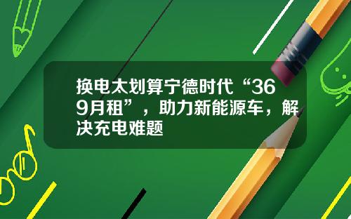 换电太划算宁德时代“369月租”，助力新能源车，解决充电难题