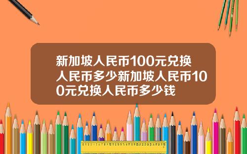 新加坡人民币100元兑换人民币多少新加坡人民币100元兑换人民币多少钱