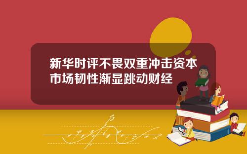 新华时评不畏双重冲击资本市场韧性渐显跳动财经