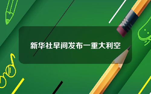 新华社早间发布一重大利空
