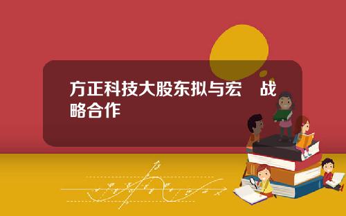 方正科技大股东拟与宏碁战略合作
