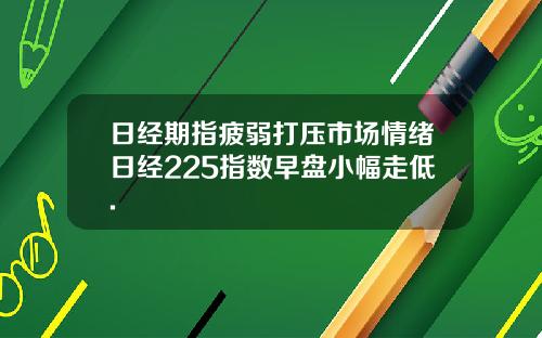 日经期指疲弱打压市场情绪日经225指数早盘小幅走低.