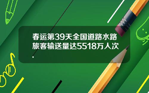 春运第39天全国道路水路旅客输送量达5518万人次.