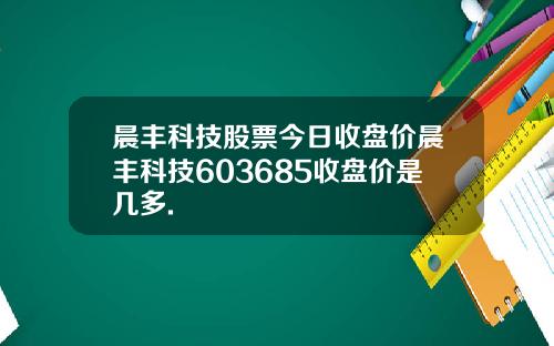晨丰科技股票今日收盘价晨丰科技603685收盘价是几多.