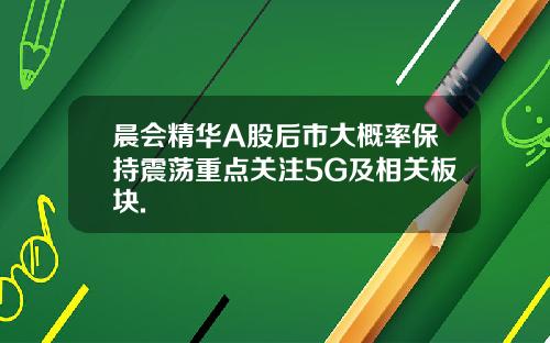 晨会精华A股后市大概率保持震荡重点关注5G及相关板块.