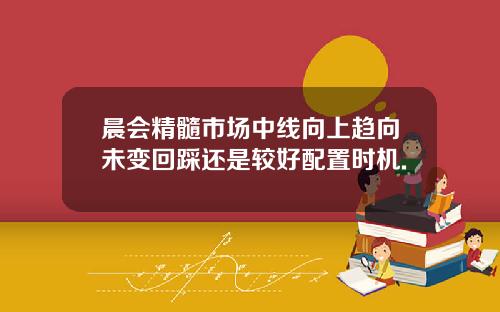 晨会精髓市场中线向上趋向未变回踩还是较好配置时机.