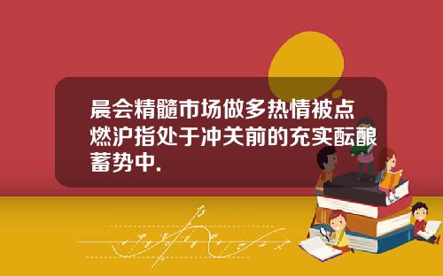 晨会精髓市场做多热情被点燃沪指处于冲关前的充实酝酿蓄势中.
