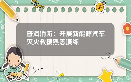 普洱消防：开展新能源汽车灭火救援熟悉演练