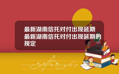最新湖南信托对付出现延期最新湖南信托对付出现延期的规定