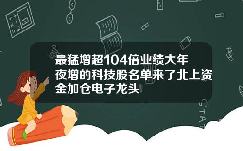 最猛增超104倍业绩大年夜增的科技股名单来了北上资金加仓电子龙头