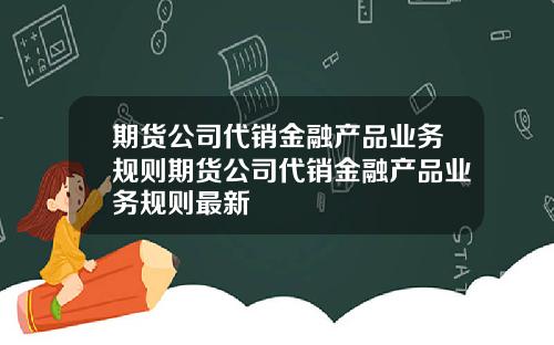 期货公司代销金融产品业务规则期货公司代销金融产品业务规则最新