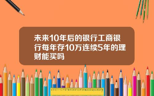 未来10年后的银行工商银行每年存10万连续5年的理财能买吗
