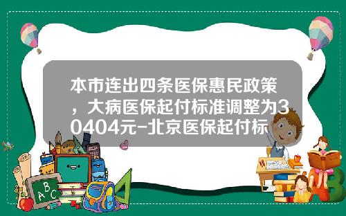 本市连出四条医保惠民政策，大病医保起付标准调整为30404元-北京医保起付标准是多少