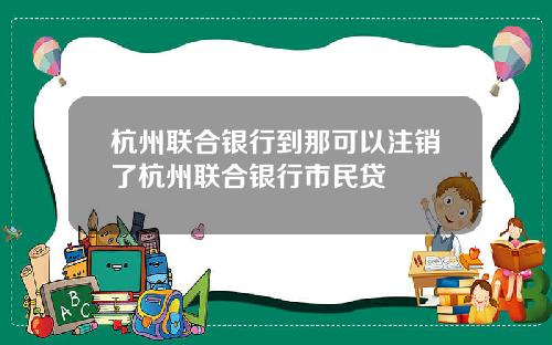 杭州联合银行到那可以注销了杭州联合银行市民贷
