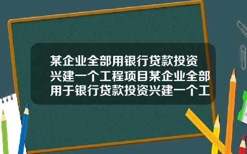 某企业全部用银行贷款投资兴建一个工程项目某企业全部用于银行贷款投资兴建一个工程项目