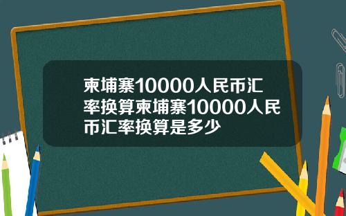 柬埔寨10000人民币汇率换算柬埔寨10000人民币汇率换算是多少