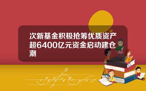 次新基金积极抢筹优质资产超6400亿元资金启动建仓潮