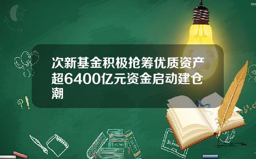 次新基金积极抢筹优质资产超6400亿元资金启动建仓潮
