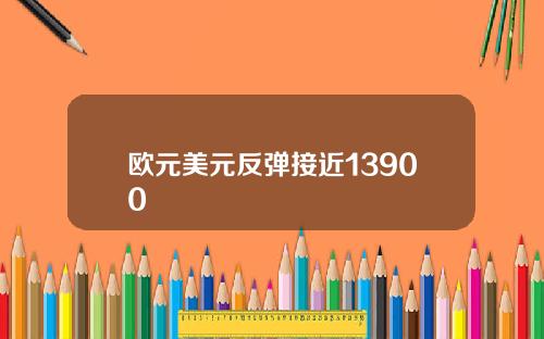 欧元美元反弹接近13900